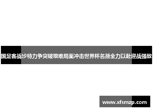 国足客战沙特力争突破艰难局面冲击世界杯名额全力以赴迎战强敌