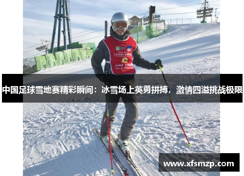 中国足球雪地赛精彩瞬间：冰雪场上英勇拼搏，激情四溢挑战极限